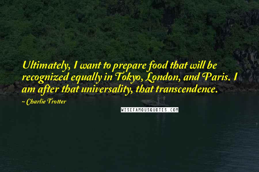 Charlie Trotter Quotes: Ultimately, I want to prepare food that will be recognized equally in Tokyo, London, and Paris. I am after that universality, that transcendence.