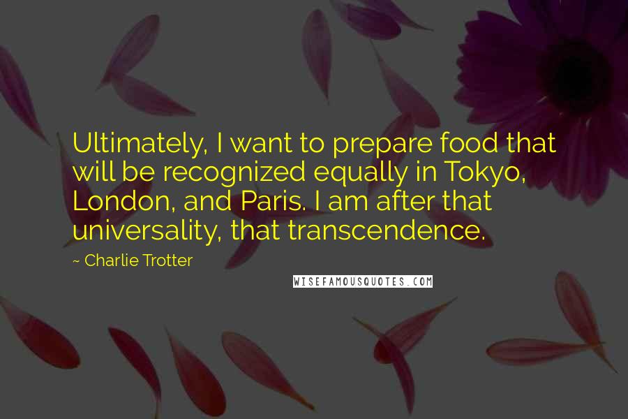 Charlie Trotter Quotes: Ultimately, I want to prepare food that will be recognized equally in Tokyo, London, and Paris. I am after that universality, that transcendence.