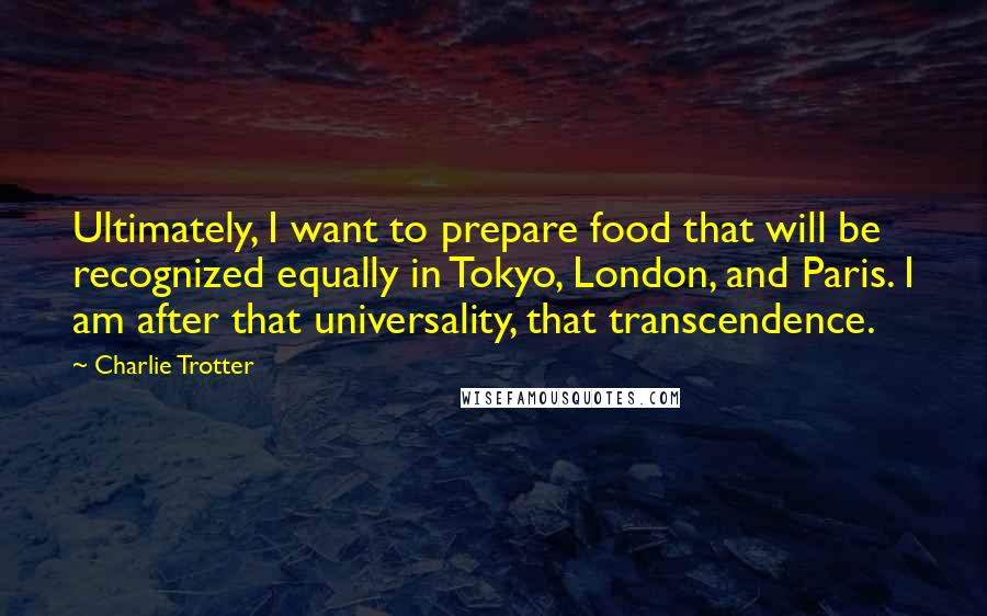 Charlie Trotter Quotes: Ultimately, I want to prepare food that will be recognized equally in Tokyo, London, and Paris. I am after that universality, that transcendence.