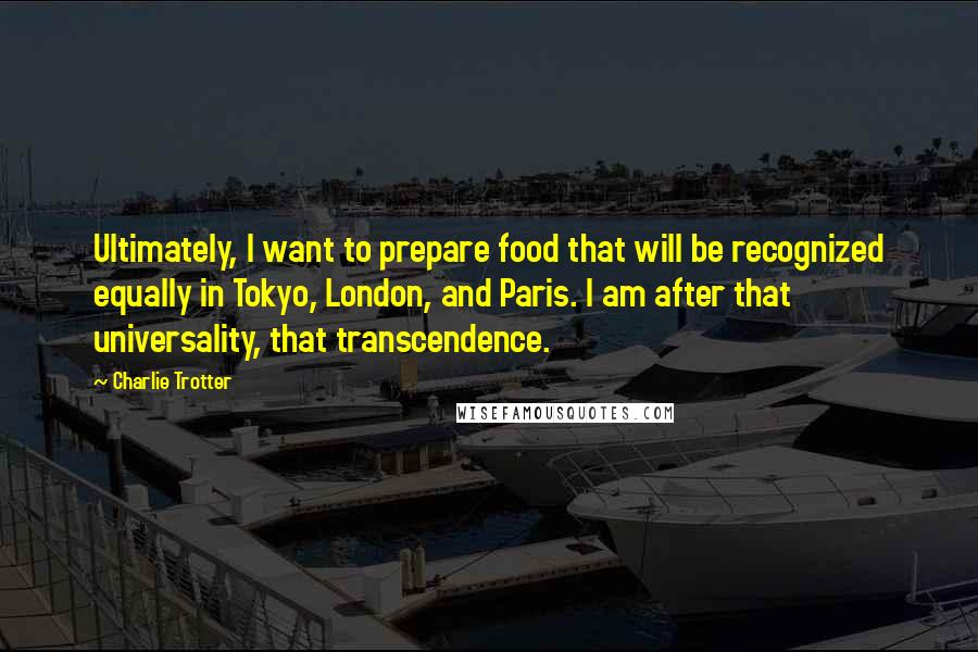 Charlie Trotter Quotes: Ultimately, I want to prepare food that will be recognized equally in Tokyo, London, and Paris. I am after that universality, that transcendence.