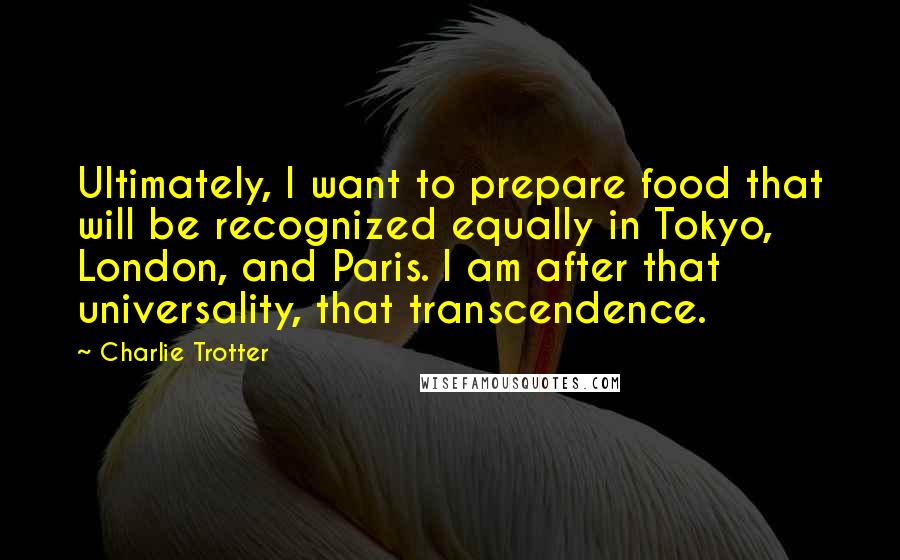 Charlie Trotter Quotes: Ultimately, I want to prepare food that will be recognized equally in Tokyo, London, and Paris. I am after that universality, that transcendence.