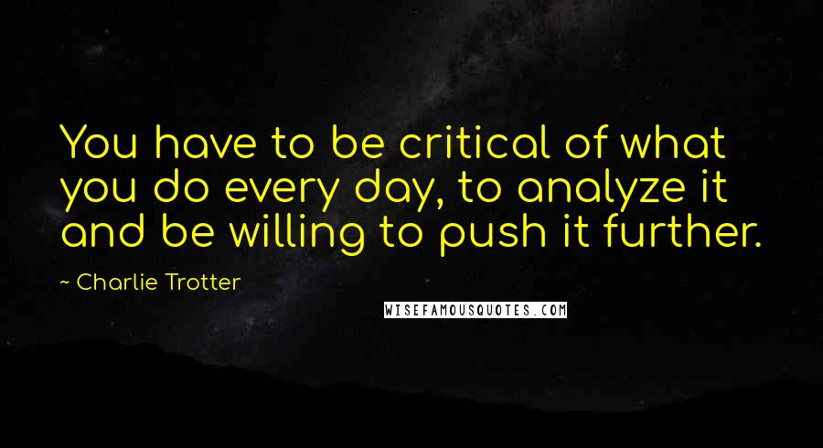 Charlie Trotter Quotes: You have to be critical of what you do every day, to analyze it and be willing to push it further.