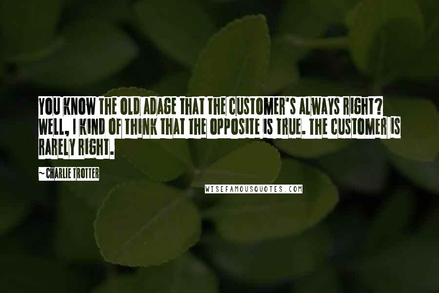 Charlie Trotter Quotes: You know the old adage that the customer's always right? Well, I kind of think that the opposite is true. The customer is rarely right.