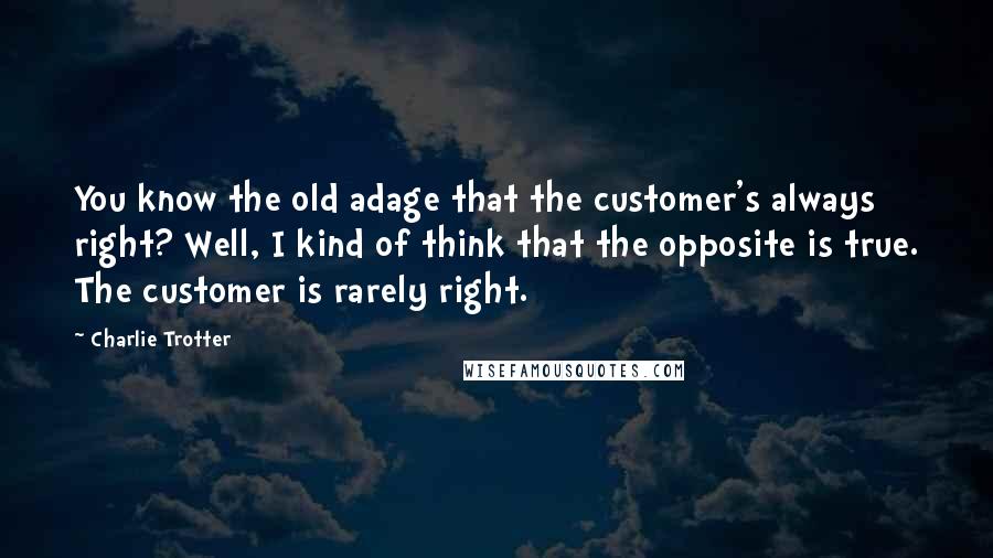 Charlie Trotter Quotes: You know the old adage that the customer's always right? Well, I kind of think that the opposite is true. The customer is rarely right.