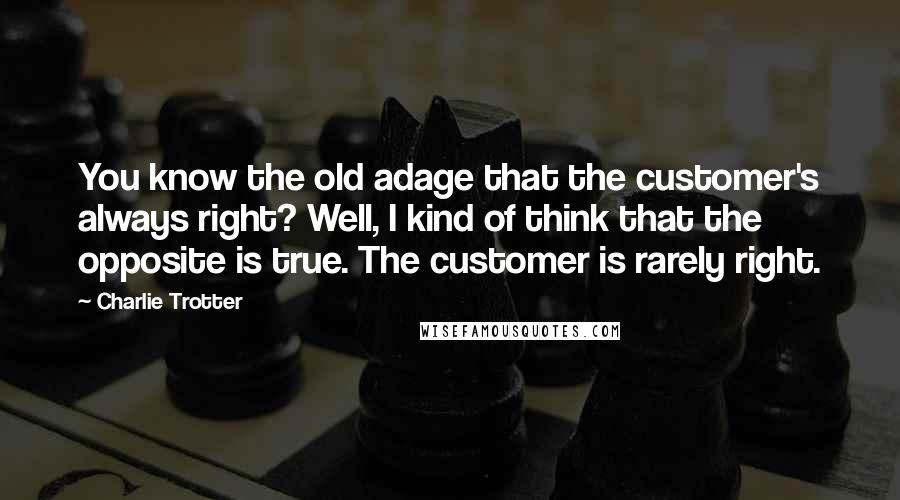 Charlie Trotter Quotes: You know the old adage that the customer's always right? Well, I kind of think that the opposite is true. The customer is rarely right.