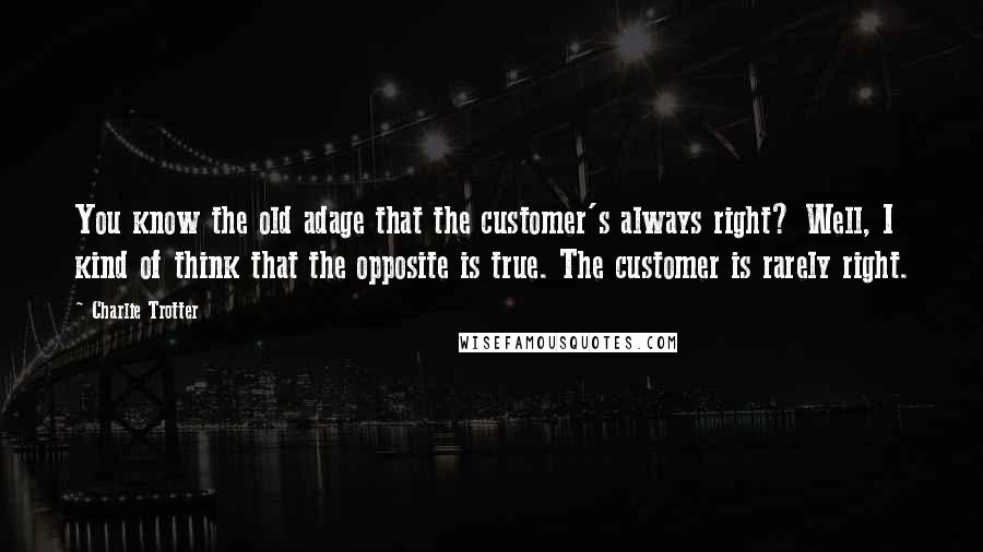 Charlie Trotter Quotes: You know the old adage that the customer's always right? Well, I kind of think that the opposite is true. The customer is rarely right.