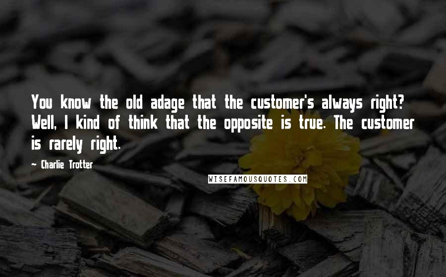 Charlie Trotter Quotes: You know the old adage that the customer's always right? Well, I kind of think that the opposite is true. The customer is rarely right.