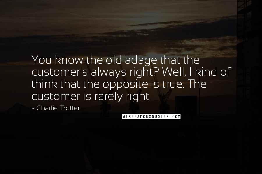 Charlie Trotter Quotes: You know the old adage that the customer's always right? Well, I kind of think that the opposite is true. The customer is rarely right.