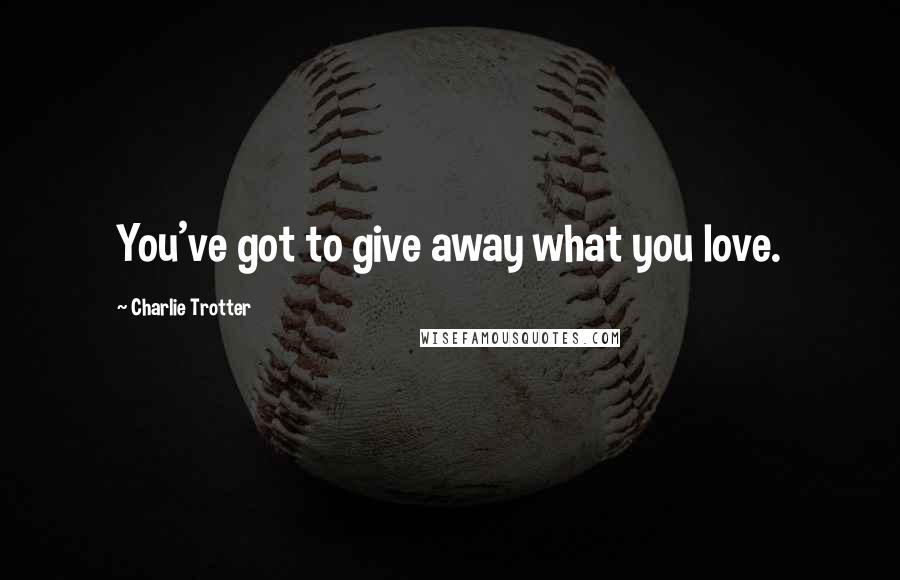 Charlie Trotter Quotes: You've got to give away what you love.