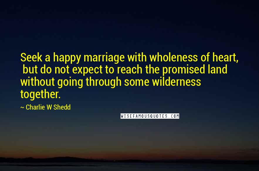 Charlie W Shedd Quotes: Seek a happy marriage with wholeness of heart, but do not expect to reach the promised land without going through some wilderness together.