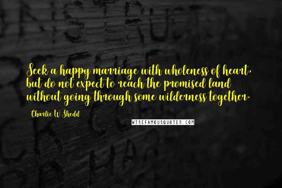 Charlie W Shedd Quotes: Seek a happy marriage with wholeness of heart, but do not expect to reach the promised land without going through some wilderness together.