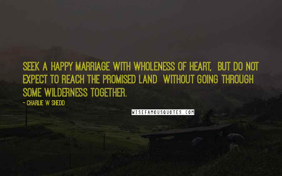 Charlie W Shedd Quotes: Seek a happy marriage with wholeness of heart, but do not expect to reach the promised land without going through some wilderness together.