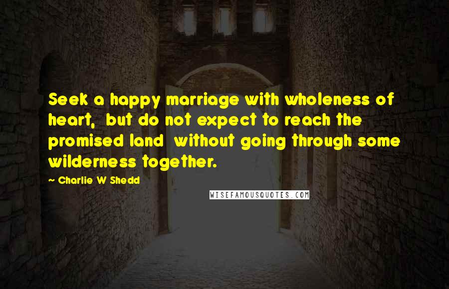 Charlie W Shedd Quotes: Seek a happy marriage with wholeness of heart, but do not expect to reach the promised land without going through some wilderness together.