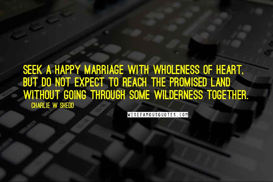 Charlie W Shedd Quotes: Seek a happy marriage with wholeness of heart, but do not expect to reach the promised land without going through some wilderness together.