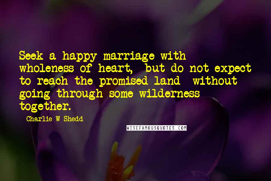 Charlie W Shedd Quotes: Seek a happy marriage with wholeness of heart, but do not expect to reach the promised land without going through some wilderness together.