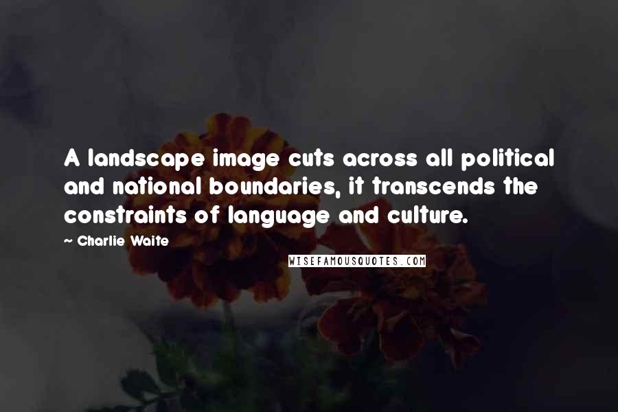 Charlie Waite Quotes: A landscape image cuts across all political and national boundaries, it transcends the constraints of language and culture.