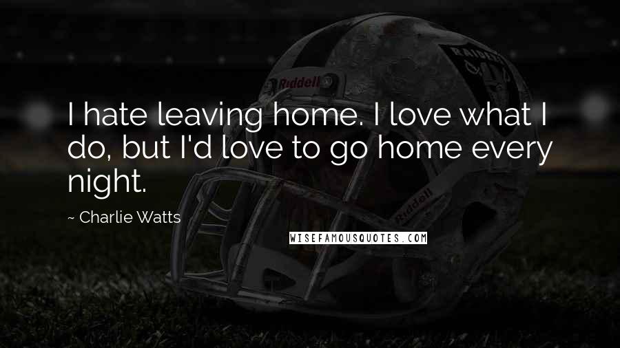 Charlie Watts Quotes: I hate leaving home. I love what I do, but I'd love to go home every night.