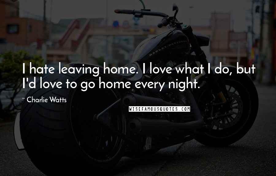 Charlie Watts Quotes: I hate leaving home. I love what I do, but I'd love to go home every night.