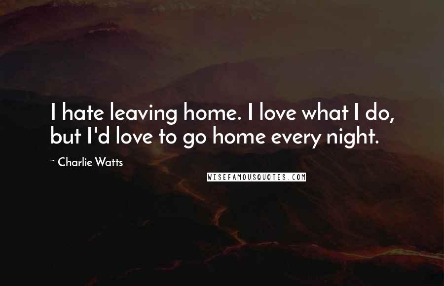 Charlie Watts Quotes: I hate leaving home. I love what I do, but I'd love to go home every night.