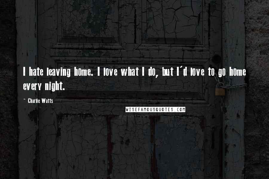 Charlie Watts Quotes: I hate leaving home. I love what I do, but I'd love to go home every night.