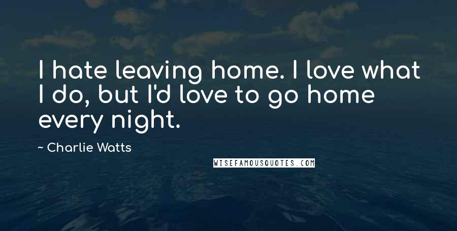 Charlie Watts Quotes: I hate leaving home. I love what I do, but I'd love to go home every night.