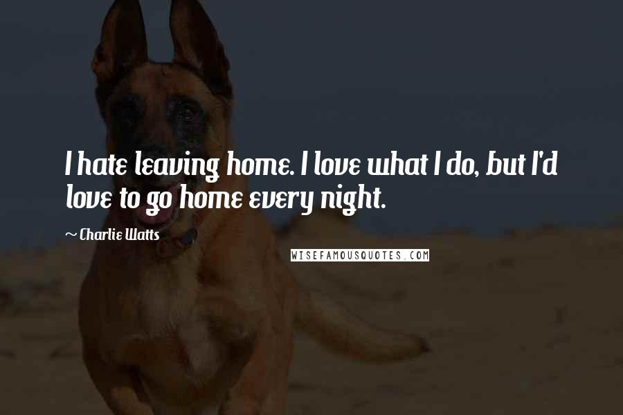 Charlie Watts Quotes: I hate leaving home. I love what I do, but I'd love to go home every night.