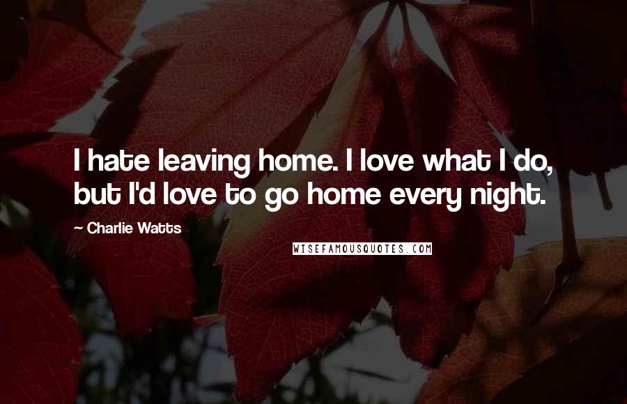 Charlie Watts Quotes: I hate leaving home. I love what I do, but I'd love to go home every night.