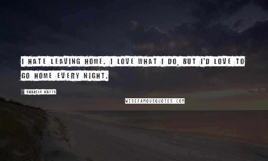 Charlie Watts Quotes: I hate leaving home. I love what I do, but I'd love to go home every night.