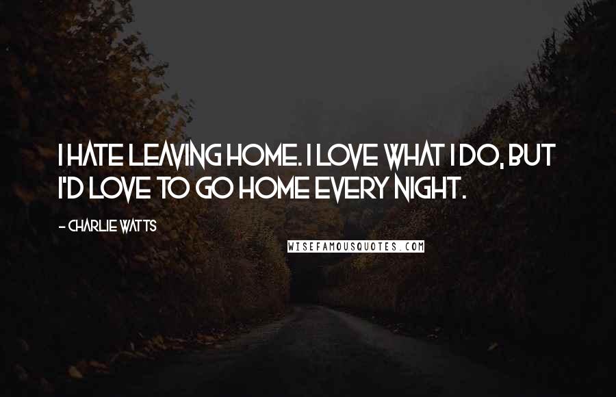 Charlie Watts Quotes: I hate leaving home. I love what I do, but I'd love to go home every night.