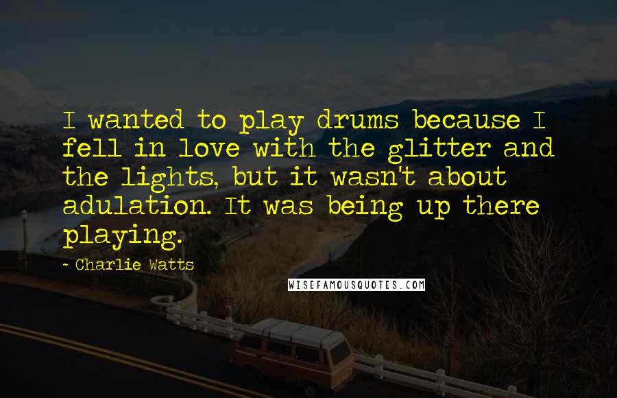 Charlie Watts Quotes: I wanted to play drums because I fell in love with the glitter and the lights, but it wasn't about adulation. It was being up there playing.