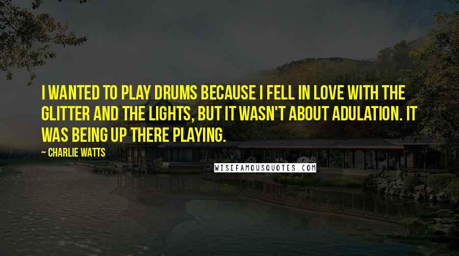 Charlie Watts Quotes: I wanted to play drums because I fell in love with the glitter and the lights, but it wasn't about adulation. It was being up there playing.