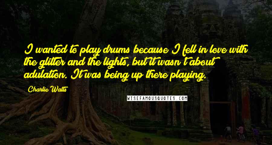 Charlie Watts Quotes: I wanted to play drums because I fell in love with the glitter and the lights, but it wasn't about adulation. It was being up there playing.