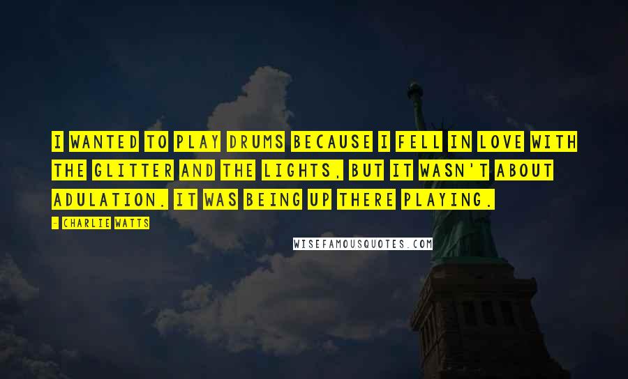 Charlie Watts Quotes: I wanted to play drums because I fell in love with the glitter and the lights, but it wasn't about adulation. It was being up there playing.