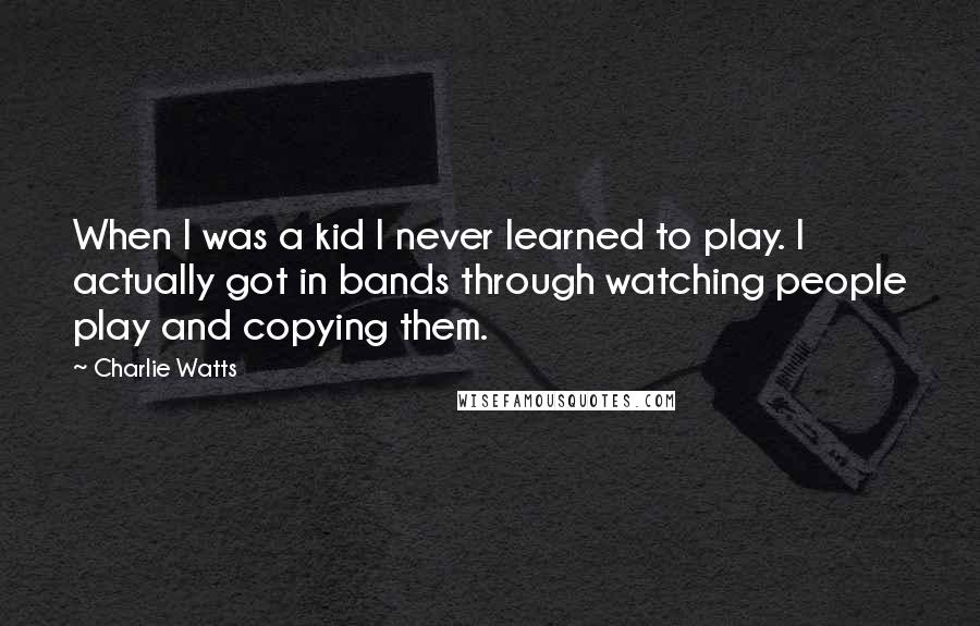 Charlie Watts Quotes: When I was a kid I never learned to play. I actually got in bands through watching people play and copying them.