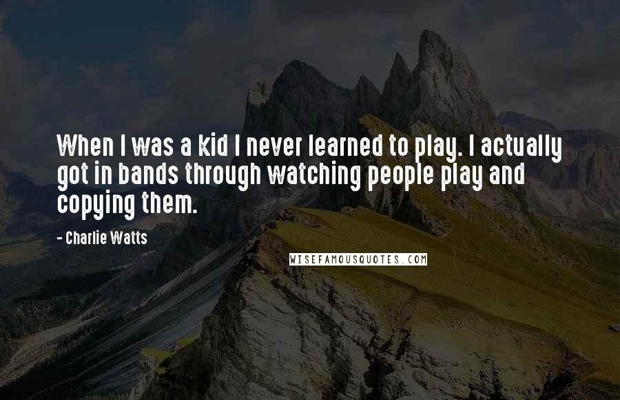 Charlie Watts Quotes: When I was a kid I never learned to play. I actually got in bands through watching people play and copying them.