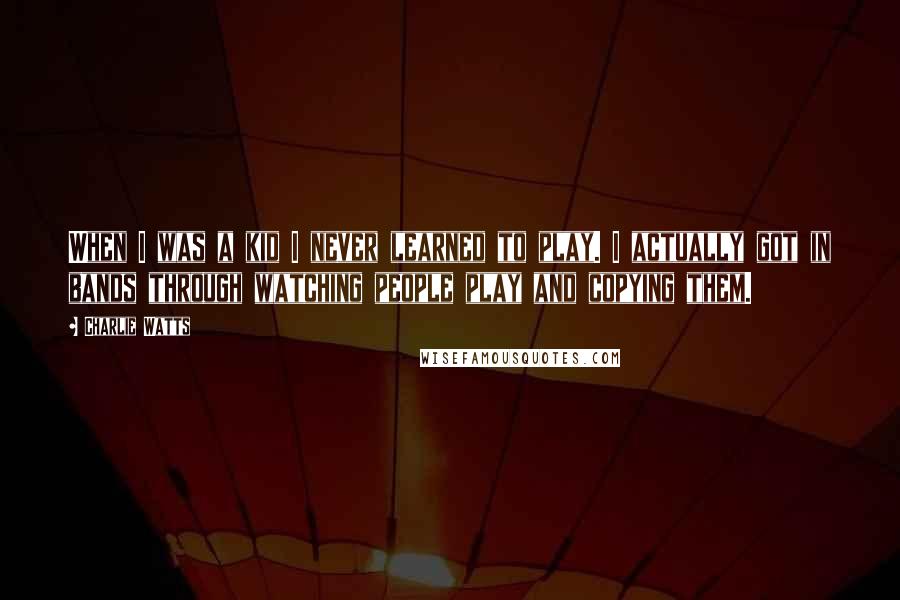 Charlie Watts Quotes: When I was a kid I never learned to play. I actually got in bands through watching people play and copying them.