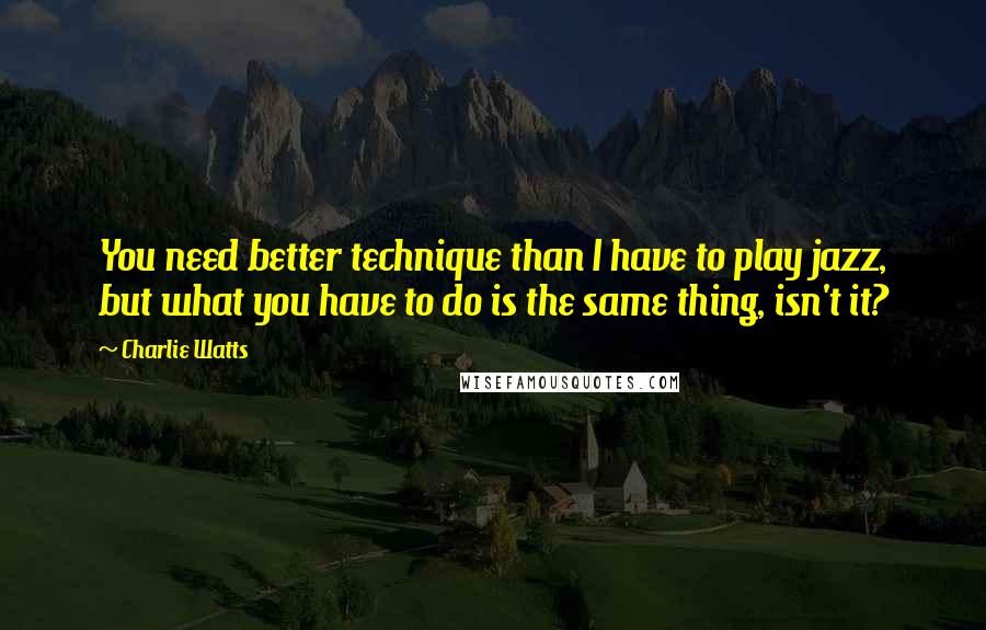 Charlie Watts Quotes: You need better technique than I have to play jazz, but what you have to do is the same thing, isn't it?