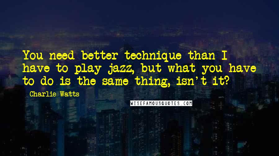 Charlie Watts Quotes: You need better technique than I have to play jazz, but what you have to do is the same thing, isn't it?