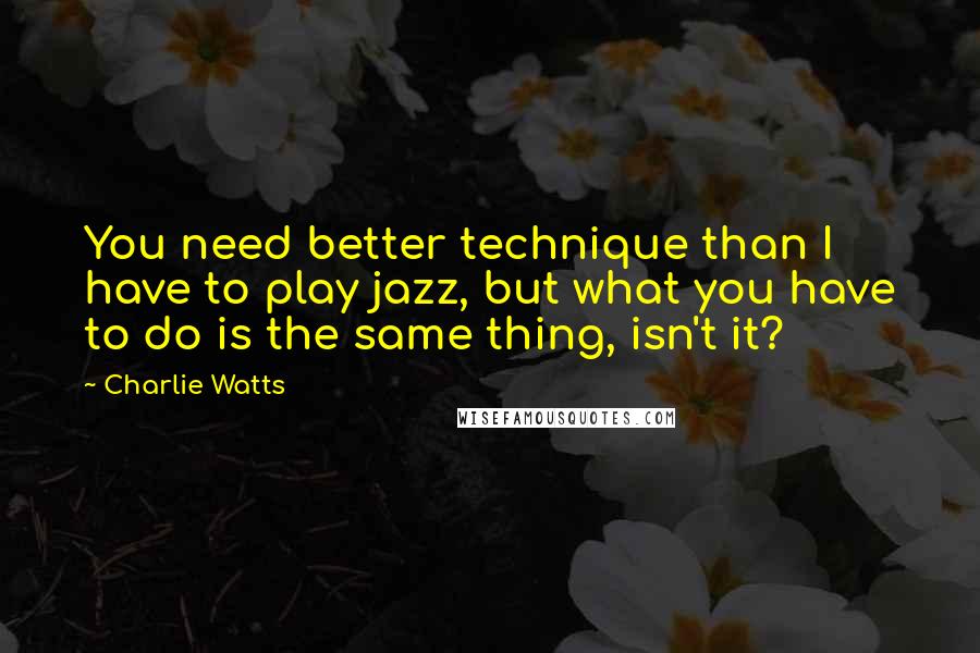 Charlie Watts Quotes: You need better technique than I have to play jazz, but what you have to do is the same thing, isn't it?