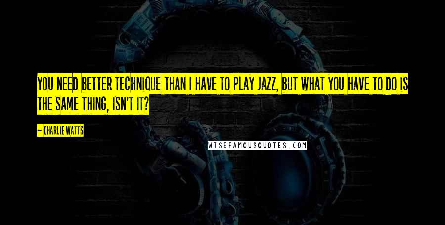 Charlie Watts Quotes: You need better technique than I have to play jazz, but what you have to do is the same thing, isn't it?