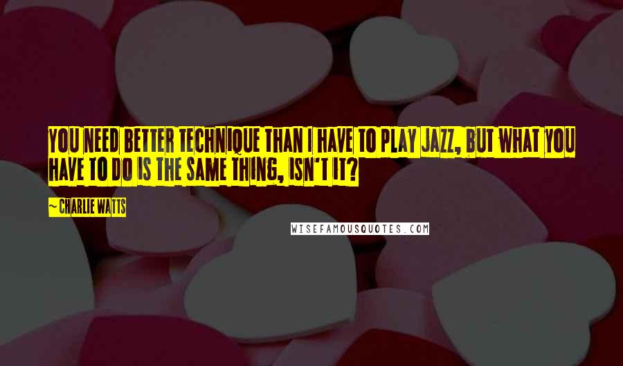 Charlie Watts Quotes: You need better technique than I have to play jazz, but what you have to do is the same thing, isn't it?