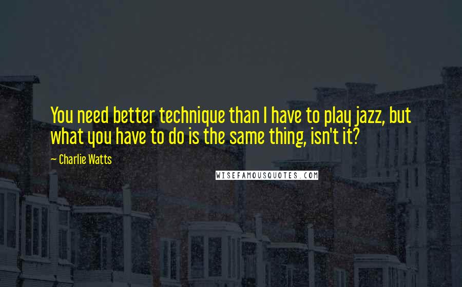 Charlie Watts Quotes: You need better technique than I have to play jazz, but what you have to do is the same thing, isn't it?