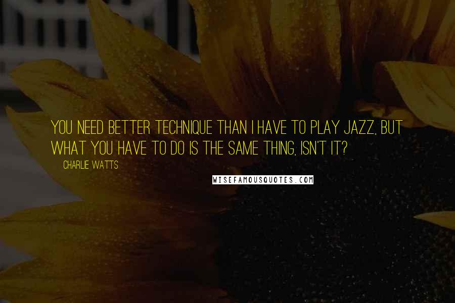 Charlie Watts Quotes: You need better technique than I have to play jazz, but what you have to do is the same thing, isn't it?