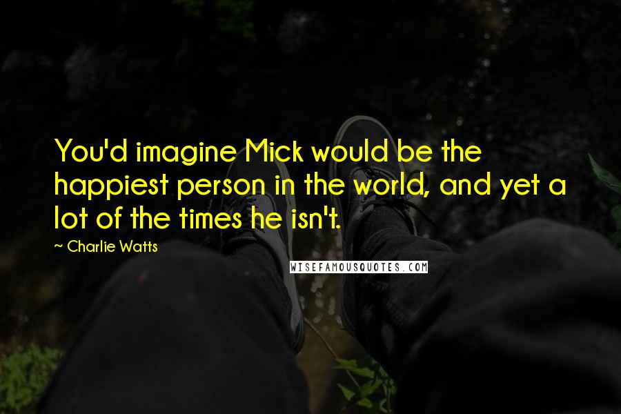 Charlie Watts Quotes: You'd imagine Mick would be the happiest person in the world, and yet a lot of the times he isn't.