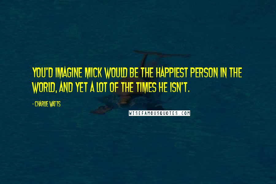 Charlie Watts Quotes: You'd imagine Mick would be the happiest person in the world, and yet a lot of the times he isn't.