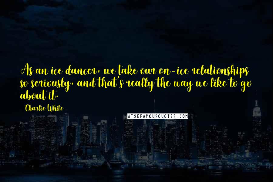 Charlie White Quotes: As an ice dancer, we take our on-ice relationships so seriously, and that's really the way we like to go about it.