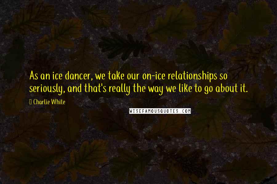 Charlie White Quotes: As an ice dancer, we take our on-ice relationships so seriously, and that's really the way we like to go about it.