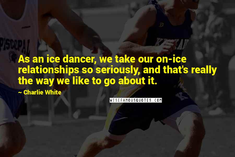 Charlie White Quotes: As an ice dancer, we take our on-ice relationships so seriously, and that's really the way we like to go about it.