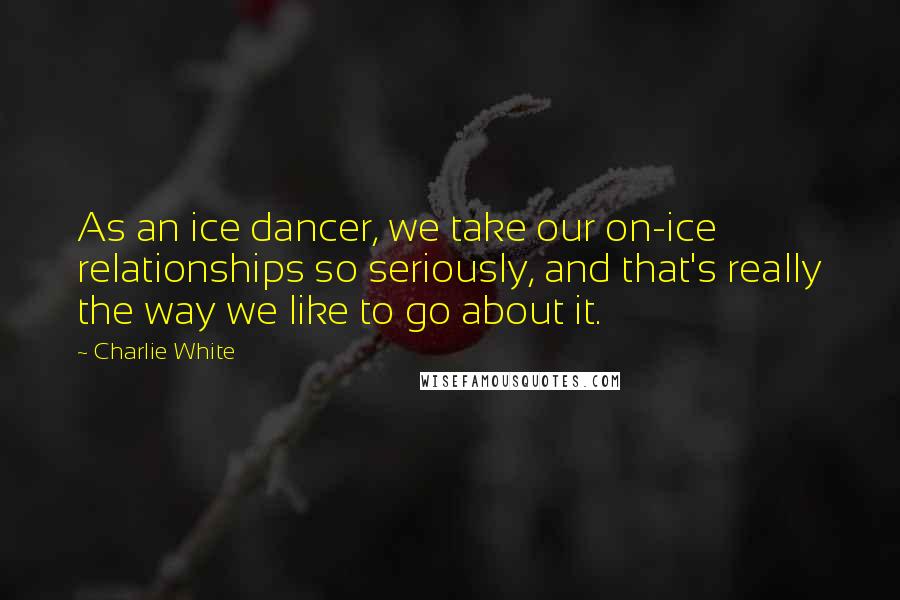 Charlie White Quotes: As an ice dancer, we take our on-ice relationships so seriously, and that's really the way we like to go about it.