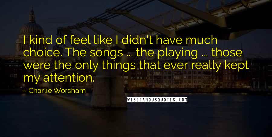 Charlie Worsham Quotes: I kind of feel like I didn't have much choice. The songs ... the playing ... those were the only things that ever really kept my attention.